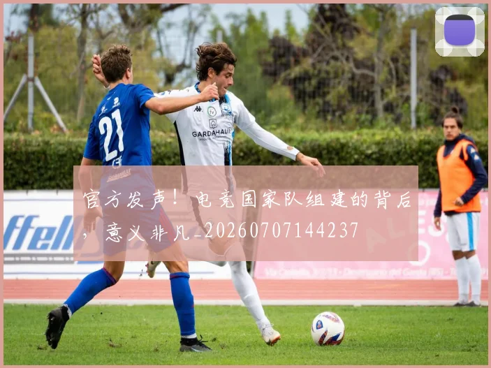 官方发声!电竞国家队组建的背后,意义非凡_20260707144237