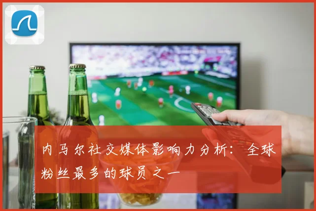 内马尔社交媒体影响力分析：全球粉丝最多的球员之一