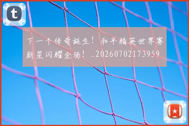 下一个传奇诞生！和平精英世界赛新星闪耀全场！_20260702173959