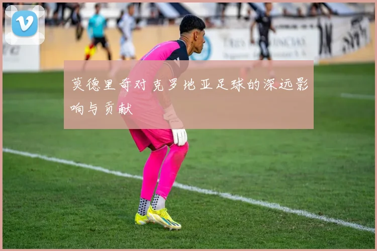 莫德里奇对克罗地亚足球的深远影响与贡献