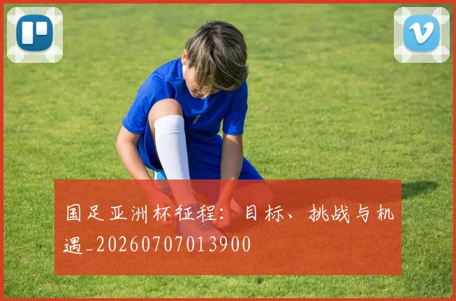 国足亚洲杯征程:目标、挑战与机遇_20260707013900