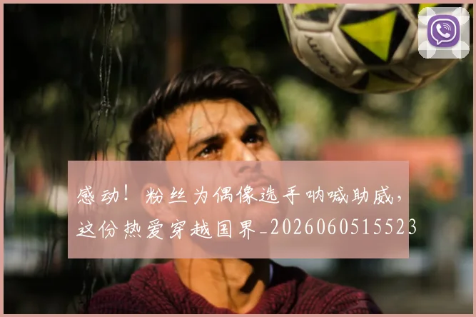 感动！粉丝为偶像选手呐喊助威，这份热爱穿越国界_20260605155238