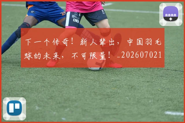 下一个传奇!新人辈出,中国羽毛球的未来,不可限量!_20260702174002