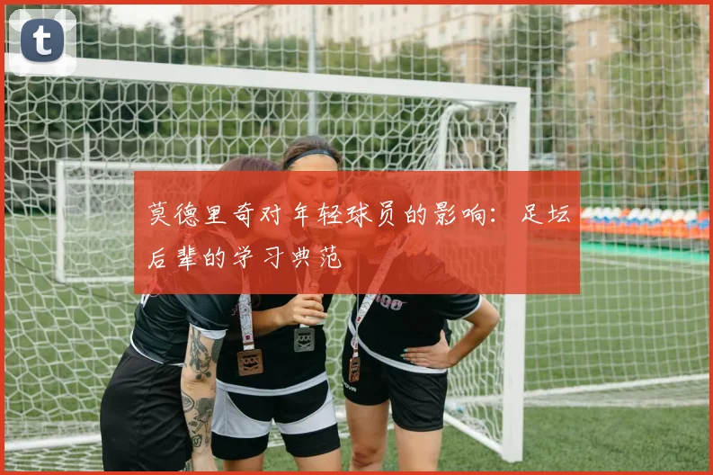 莫德里奇对年轻球员的影响：足坛后辈的学习典范