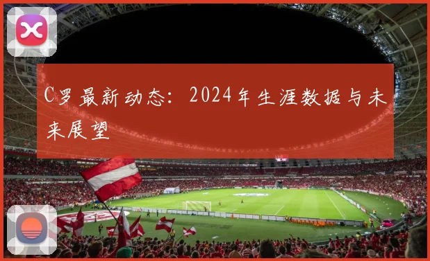 C罗最新动态:2024年生涯数据与未来展望