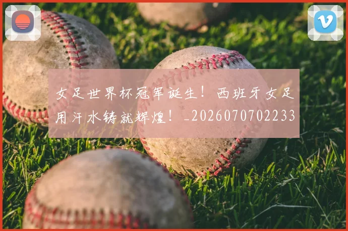 女足世界杯冠军诞生!西班牙女足用汗水铸就辉煌!_20260707022337