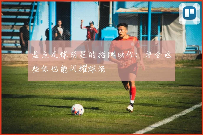 盘点足球明星的招牌动作：学会这些你也能闪耀球场